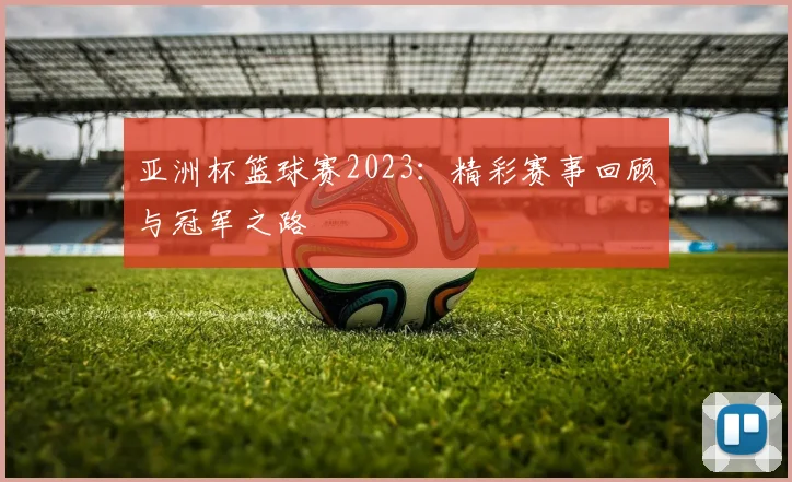 亚洲杯篮球赛2023:精彩赛事回顾与冠军之路