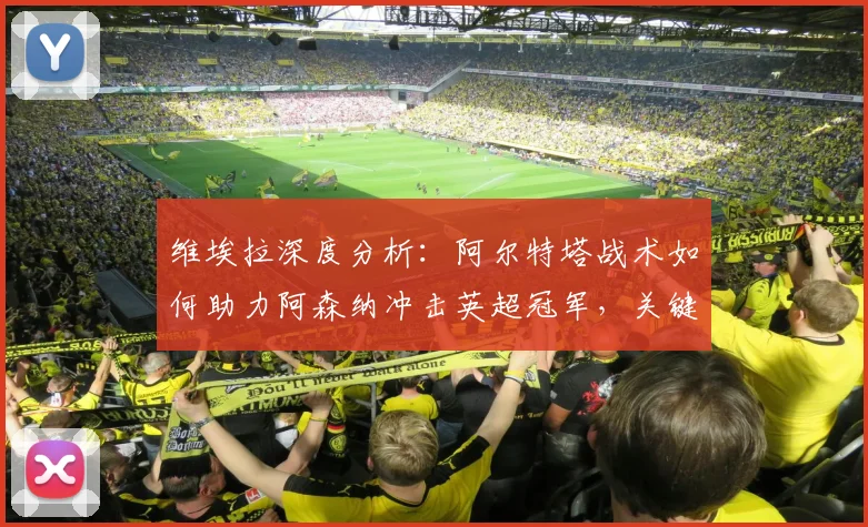 维埃拉深度分析：阿尔特塔战术如何助力阿森纳冲击英超冠军，关键因素全解析