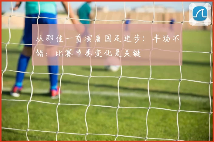 从邵佳一首演看国足进步：半场不错，比赛节奏变化是关键