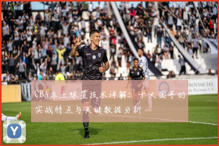 CBA本土球星技术详解：十大国手的实战特点与关键数据分析