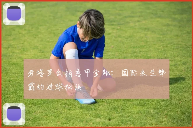 劳塔罗剑指意甲金靴：国际米兰锋霸的进球秘诀