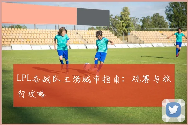 LPL各战队主场城市指南:观赛与旅行攻略