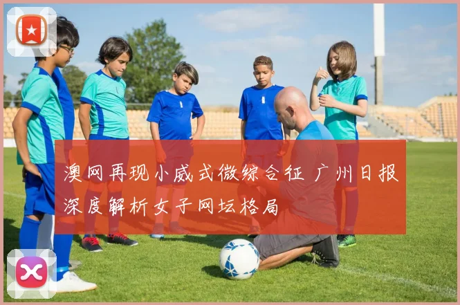 澳网再现小威式微综合征 广州日报深度解析女子网坛格局