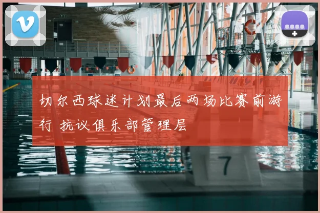 切尔西球迷计划最后两场比赛前游行 抗议俱乐部管理层