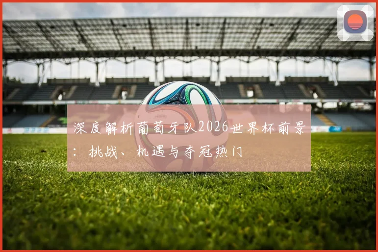 深度解析葡萄牙队2026世界杯前景:挑战、机遇与夺冠热门