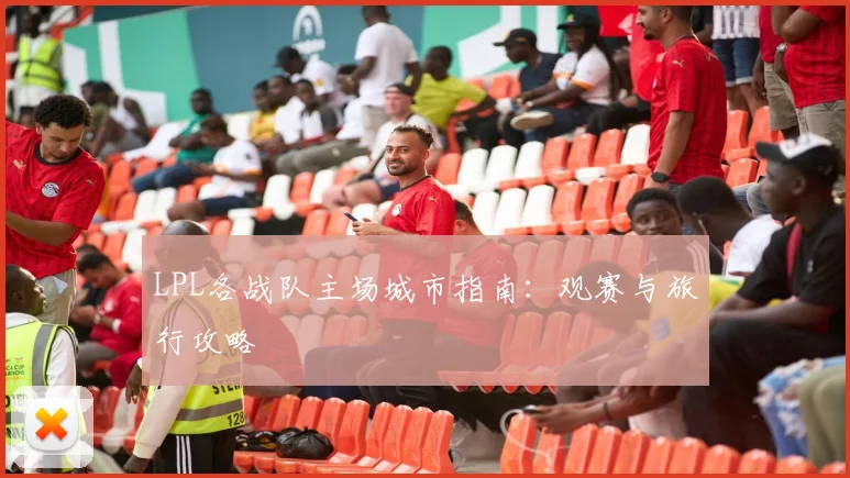 LPL各战队主场城市指南：观赛与旅行攻略