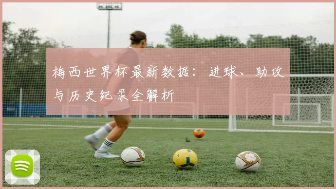 梅西世界杯最新数据：进球、助攻与历史纪录全解析