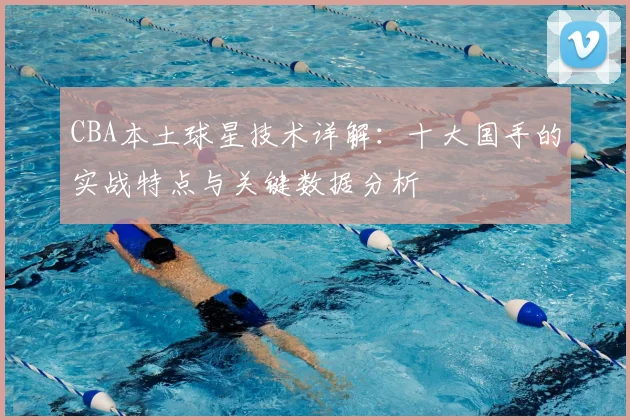 CBA本土球星技术详解：十大国手的实战特点与关键数据分析