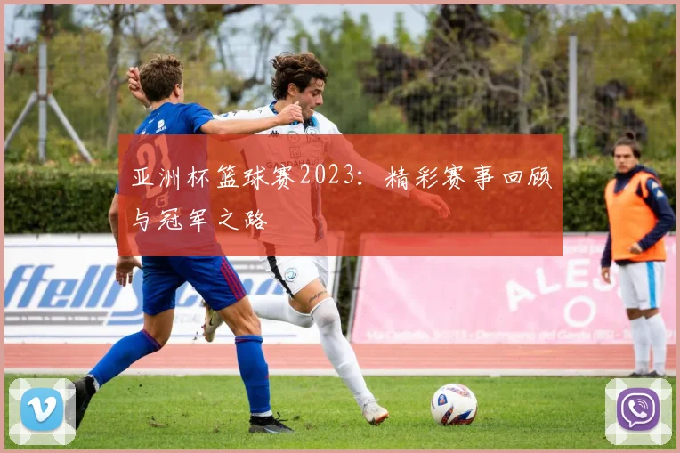 亚洲杯篮球赛2023：精彩赛事回顾与冠军之路
