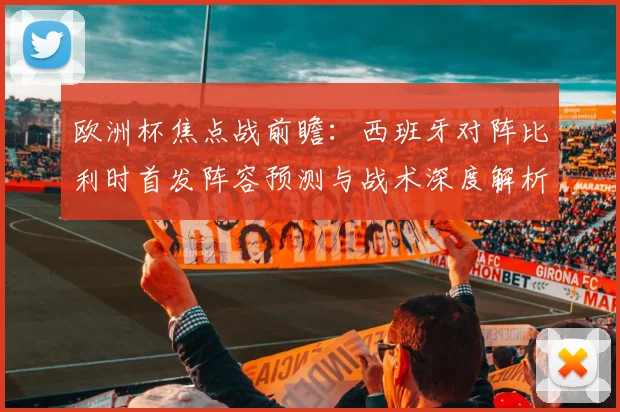 欧洲杯焦点战前瞻：西班牙对阵比利时首发阵容预测与战术深度解析